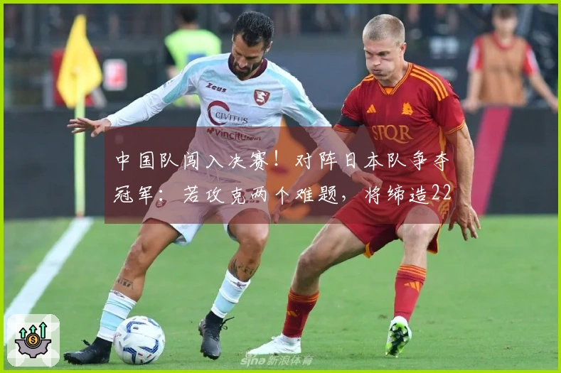 中国队闯入决赛！对阵日本队争夺冠军：若攻克两个难题，将缔造22年辉煌历史
