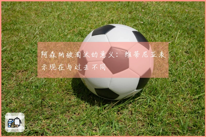 阿森纳被淘汰的意义：维蒂尼亚表示现在与过去不同