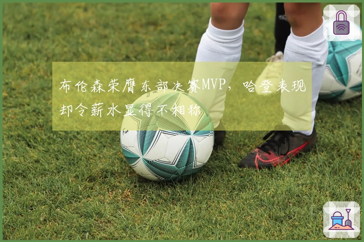 布伦森荣膺东部决赛MVP，哈登表现却令薪水显得不相称